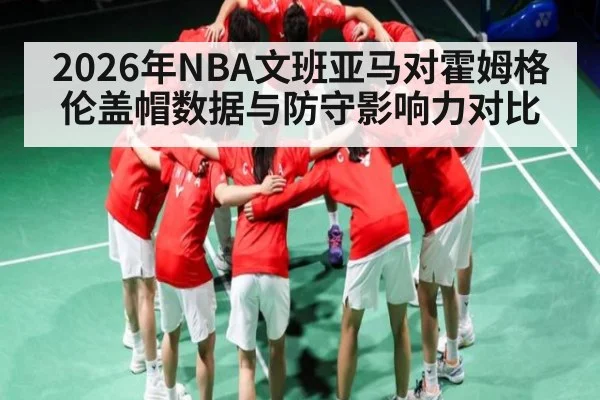 2026年NBA文班亚马对霍姆格伦盖帽数据与防守影响力对比